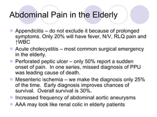  Appendicitis – do not exclude it because of prolonged
symptoms. Only 20% will have fever, N/V, RLQ pain and
↑WBC
 Acute cholecystitis – most common surgical emergency
in the elderly.
 Perforated peptic ulcer – only 50% report a sudden
onset of pain. In one series, missed diagnosis of PPU
was leading cause of death.
 Mesenteric ischemia – we make the diagnosis only 25%
of the time. Early diagnosis improves chances of
survival. Overall survival is 30%.
 Increased frequency of abdominal aortic aneurysms
 AAA may look like renal colic in elderly patients
Abdominal Pain in the Elderly
 