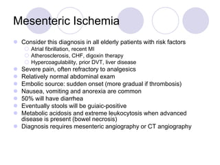Mesenteric Ischemia
 Consider this diagnosis in all elderly patients with risk factors
 Atrial fibrillation, recent MI
 Atherosclerosis, CHF, digoxin therapy
 Hypercoagulability, prior DVT, liver disease
 Severe pain, often refractory to analgesics
 Relatively normal abdominal exam
 Embolic source: sudden onset (more gradual if thrombosis)
 Nausea, vomiting and anorexia are common
 50% will have diarrhea
 Eventually stools will be guiaic-positive
 Metabolic acidosis and extreme leukocytosis when advanced
disease is present (bowel necrosis)
 Diagnosis requires mesenteric angiography or CT angiography
 
