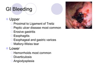 GI Bleeding
 Upper
Proximal to Ligament of Treitz
Peptic ulcer disease most common
Erosive gastritis
Esophagitis
Esophageal and gastric varices
Mallory-Weiss tear
 Lower
Hemorrhoids most common
Diverticulosis
Angiodysplasia
 