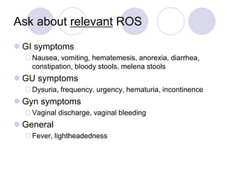 Ask about relevant ROS
 GI symptoms
Nausea, vomiting, hematemesis, anorexia, diarrhea,
constipation, bloody stools, melena stools
 GU symptoms
Dysuria, frequency, urgency, hematuria, incontinence
 Gyn symptoms
Vaginal discharge, vaginal bleeding
 General
Fever, lightheadedness
 