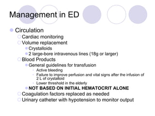 Management in ED
 Circulation
Cardiac monitoring
Volume replacement
Crystalloids
2 large-bore intravenous lines (18g or larger)
Blood Products
General guidelines for transfusion
• Active bleeding
• Failure to improve perfusion and vital signs after the infusion of
2 L of crystalloid
• Lower threshold in the elderly
NOT BASED ON INITIAL HEMATOCRIT ALONE
Coagulation factors replaced as needed
Urinary catheter with hypotension to monitor output
 