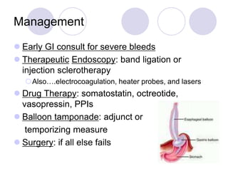 Management
 Early GI consult for severe bleeds
 Therapeutic Endoscopy: band ligation or
injection sclerotherapy
Also….electrocoagulation, heater probes, and lasers
 Drug Therapy: somatostatin, octreotide,
vasopressin, PPIs
 Balloon tamponade: adjunct or
temporizing measure
 Surgery: if all else fails
 