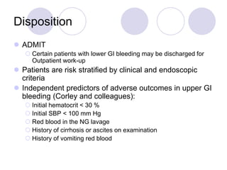 Disposition
 ADMIT
 Certain patients with lower GI bleeding may be discharged for
Outpatient work-up
 Patients are risk stratified by clinical and endoscopic
criteria
 Independent predictors of adverse outcomes in upper GI
bleeding (Corley and colleagues):
 Initial hematocrit < 30 %
 Initial SBP < 100 mm Hg
 Red blood in the NG lavage
 History of cirrhosis or ascites on examination
 History of vomiting red blood
 