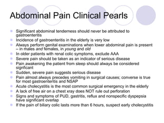 Abdominal Pain Clinical Pearls
 Significant abdominal tenderness should never be attributed to
gastroenteritis
 Incidence of gastroenteritis in the elderly is very low
 Always perform genital examinations when lower abdominal pain is present
– in males and females, in young and old
 In older patients with renal colic symptoms, exclude AAA
 Severe pain should be taken as an indicator of serious disease
 Pain awakening the patient from sleep should always be considered
signficant
 Sudden, severe pain suggests serious disease
 Pain almost always precedes vomiting in surgical causes; converse is true
for most gastroenteritis and NSAP
 Acute cholecystitis is the most common surgical emergency in the elderly
 A lack of free air on a chest xray does NOT rule out perforation
 Signs and symptoms of PUD, gastritis, reflux and nonspecific dyspepsia
have significant overlap
 If the pain of biliary colic lasts more than 6 hours, suspect early cholecystitis
 