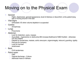 Moving on to the Physical Exam
 General
 Pallor, diaphoresis, general appearance, level of distress or discomfort, is the patient lying
still or moving around in the bed
 Vital Signs
 Orthostatic VS when volume depletion is suspected
 Cardiac
 Arrhythmias
 Lungs
 Pneumonia
 Abdomen
 Look for distention, scars, masses
 Auscultate – hyperactive or obstructive BS increase likelihood of SBO fivefold – otherwise
not very helpful
 Palpate for tenderness, masses, aortic aneurysm, organomegaly, rebound, guarding, rigidity
 Percuss for tympany
 Look for hernias!
 rectal exam
 Back
 CVA tenderness
 Pelvic exam
 CMT
 Vaginal discharge – Culture
 Adenexal mass or fullness
 