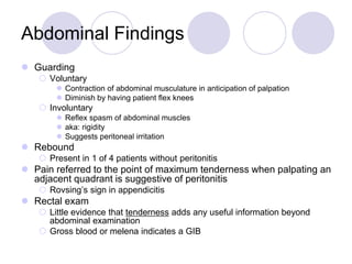 Abdominal Findings
 Guarding
 Voluntary
 Contraction of abdominal musculature in anticipation of palpation
 Diminish by having patient flex knees
 Involuntary
 Reflex spasm of abdominal muscles
 aka: rigidity
 Suggests peritoneal irritation
 Rebound
 Present in 1 of 4 patients without peritonitis
 Pain referred to the point of maximum tenderness when palpating an
adjacent quadrant is suggestive of peritonitis
 Rovsing’s sign in appendicitis
 Rectal exam
 Little evidence that tenderness adds any useful information beyond
abdominal examination
 Gross blood or melena indicates a GIB
 