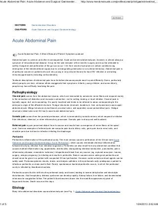 Acute Abdominal Pain: Acute Abdomen and Surgical Gastroenter...                     http://www.merckmanuals.com/professional/print/gastrointestinal_...




            SECTIONS          Gastrointestinal Disorders

            CHAPTERS          Acute Abdomen and Surgical Gastroenterology




               Acute Abdominal Pain: A Merck Manual of Patient Symptoms podcast

          Abdominal pain is common and often inconsequential. Acute and severe abdominal pain, however, is almost always a
          symptom of intra-abdominal disease. It may be the sole indicator of the need for surgery and must be attended to
          swiftly: Gangrene and perforation of the gut can occur < 6 h from onset of symptoms in certain conditions (eg,
          interruption of the intestinal blood supply due to a strangulating obstruction or an arterial embolus). Abdominal pain is
          of particular concern in patients who are very young or very old and those who have HIV infection or are taking
          immunosuppressants (including corticosteroids).

          Textbook descriptions of abdominal pain have limitations because people react to pain differently. Some, particularly
          elderly people, are stoic, whereas others exaggerate their symptoms. Infants, young children, and some elderly
          people may have difficulty localizing the pain.

          Pathophysiology
          Visceral pain comes from the abdominal viscera, which are innervated by autonomic nerve fibers and respond mainly
          to the sensations of distention and muscular contraction—not to cutting, tearing, or local irritation. Visceral pain is
          typically vague, dull, and nauseating. It is poorly localized and tends to be referred to areas corresponding to the
          embryonic origin of the affected structure. Foregut structures (stomach, duodenum, liver, and pancreas) cause upper
          abdominal pain. Midgut structures (small bowel, proximal colon, and appendix) cause periumbilical pain. Hindgut
          structures (distal colon and GU tract) cause lower abdominal pain.

          Somatic pain comes from the parietal peritoneum, which is innervated by somatic nerves, which respond to irritation
          from infectious, chemical, or other inflammatory processes. Somatic pain is sharp and well localized.

          Referred pain is pain perceived distant from its source and results from convergence of nerve fibers at the spinal
          cord. Common examples of referred pain are scapular pain due to biliary colic, groin pain due to renal colic, and
          shoulder pain due to blood or infection irritating the diaphragm.

          Peritonitis
          Peritonitis is inflammation of the peritoneal cavity. The most serious cause is perforation of the GI tract (see Acute
          Abdomen and Surgical Gastroenterology: Acute Perforation), which causes immediate chemical inflammation
          followed shortly by infection from intestinal organisms. Peritonitis can also result from any abdominal condition that
          causes marked inflammation (eg, appendicitis, diverticulitis, strangulating intestinal obstruction, pancreatitis, pelvic
          inflammatory disease, mesenteric ischemia). Intraperitoneal blood from any source (eg, ruptured aneurysm, trauma,
          surgery, ectopic pregnancy) is irritating and results in peritonitis. Barium causes severe caking and peritonitis and
          should never be given to a patient with suspected GI tract perforation. However, water-soluble contrast agents can be
          safely used. Peritoneosystemic shunts, drains, and dialysis catheters in the peritoneal cavity predispose a patient to
          infectious peritonitis, as does ascitic fluid. Rarely, spontaneous bacterial peritonitis occurs, in which the peritoneal
          cavity is infected by bloodborne bacteria.

          Peritonitis causes fluid to shift into the peritoneal cavity and bowel, leading to severe dehydration and electrolyte
          disturbances. Adult respiratory distress syndrome can develop rapidly. Kidney failure, liver failure, and disseminated
          intravascular coagulation follow. The patient's face becomes drawn into the masklike appearance typical of
          hippocratic facies. Death occurs within days.

          Etiology
          Many intra-abdominal disorders cause abdominal pain (see Fig. 1: Acute Abdomen and Surgical Gastroenterology:




1 of 5                                                                                                                                1/24/2013 2:42 AM
 