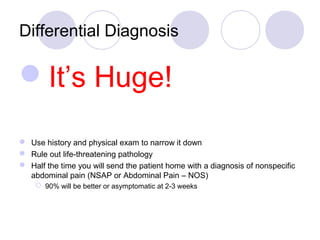 Differential Diagnosis
It’s Huge!
 Use history and physical exam to narrow it down
 Rule out life-threatening pathology
 Half the time you will send the patient home with a diagnosis of nonspecific
abdominal pain (NSAP or Abdominal Pain – NOS)
 90% will be better or asymptomatic at 2-3 weeks
 