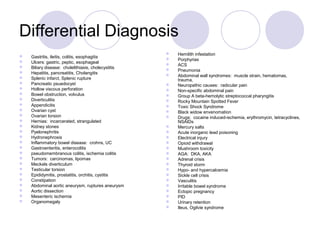 Differential Diagnosis
 Gastritis, ileitis, colitis, esophagitis
 Ulcers: gastric, peptic, esophageal
 Biliary disease: cholelithiasis, cholecystitis
 Hepatitis, pancreatitis, Cholangitis
 Splenic infarct, Splenic rupture
 Pancreatic psuedocyst
 Hollow viscous perforation
 Bowel obstruction, volvulus
 Diverticulitis
 Appendicitis
 Ovarian cyst
 Ovarian torsion
 Hernias: incarcerated, strangulated
 Kidney stones
 Pyelonephritis
 Hydronephrosis
 Inflammatory bowel disease: crohns, UC
 Gastroenteritis, enterocolitis
 pseudomembranous colitis, ischemia colitis
 Tumors: carcinomas, lipomas
 Meckels diverticulum
 Testicular torsion
 Epididymitis, prostatitis, orchitis, cystitis
 Constipation
 Abdominal aortic aneurysm, ruptures aneurysm
 Aortic dissection
 Mesenteric ischemia
 Organomegaly
 Hemilith infestation
 Porphyrias
 ACS
 Pneumonia
 Abdominal wall syndromes: muscle strain, hematomas,
trauma,
 Neuropathic causes: radicular pain
 Non-specific abdominal pain
 Group A beta-hemolytic streptococcal pharyngitis
 Rocky Mountain Spotted Fever
 Toxic Shock Syndrome
 Black widow envenomation
 Drugs: cocaine induced-ischemia, erythromycin, tetracyclines,
NSAIDs
 Mercury salts
 Acute inorganic lead poisoning
 Electrical injury
 Opioid withdrawal
 Mushroom toxicity
 AGA: DKA, AKA
 Adrenal crisis
 Thyroid storm
 Hypo- and hypercalcemia
 Sickle cell crisis
 Vasculitis
 Irritable bowel syndrome
 Ectopic pregnancy
 PID
 Urinary retention
 Ileus, Ogilvie syndrome
 