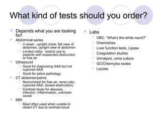 What kind of tests should you order?
 Depends what you are looking
for!
 Abdominal series
 3 views: upright chest, flat view of
abdomen, upright view of abdomen
 Limited utility: restrict use to
patients with suspected obstruction
or free air
 Ultrasound
 Good for diagnosing AAA but not
ruptured AAA
 Good for pelvic pathology
 CT abdomen/pelvis
 Noncontrast for free air, renal colic,
ruptured AAA, (bowel obstruction)
 Contrast study for abscess,
infection, inflammation, unknown
cause
 MRI
 Most often used when unable to
obtain CT due to contrast issue
 Labs
 CBC: “What’s the white count?”
 Chemistries
 Liver function tests, Lipase
 Coagulation studies
 Urinalysis, urine culture
 GC/Chlamydia swabs
 Lactate
 