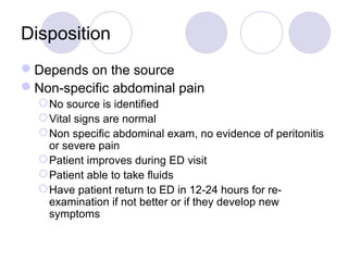 Disposition
Depends on the source
Non-specific abdominal pain
No source is identified
Vital signs are normal
Non specific abdominal exam, no evidence of peritonitis
or severe pain
Patient improves during ED visit
Patient able to take fluids
Have patient return to ED in 12-24 hours for re-
examination if not better or if they develop new
symptoms
 