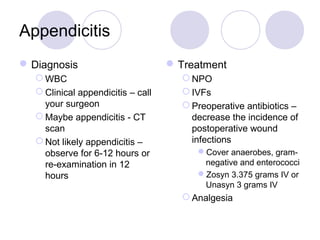 Appendicitis
Diagnosis
 WBC
 Clinical appendicitis – call
your surgeon
 Maybe appendicitis - CT
scan
 Not likely appendicitis –
observe for 6-12 hours or
re-examination in 12
hours
Treatment
 NPO
 IVFs
 Preoperative antibiotics –
decrease the incidence of
postoperative wound
infections
Cover anaerobes, gram-
negative and enterococci
Zosyn 3.375 grams IV or
Unasyn 3 grams IV
 Analgesia
 