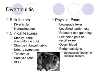 Diverticulitis
Risk factors
Diverticula
Increasing age
Clinical features
Steady, deep
discomfort in LLQ
Change in bowel habits
Urinary symptoms
Tenesmus
Paralytic ileus
SBO
Physical Exam
Low-grade fever
Localized tenderness
Rebound and guarding
Left-sided pain on
rectal exam
Occult blood
Peritoneal signs
Suggest perforation or
abscess rupture
 