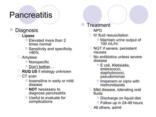 Pancreatitis
Diagnosis
 Lipase
Elevated more than 2
times normal
Sensitivity and specificity
>90%
 Amylase
Nonspecific
Don’t bother…
 RUQ US if etiology unknown
 CT scan
Insensitive in early or mild
disease
NOT necessary to
diagnose pancreatitis
Useful to evaluate for
complications
Treatment
 NPO
 IV fluid resuscitation
Maintain urine output of
100 mL/hr
 NGT if severe, persistent
nausea
 No antibiotics unless severe
disease
E coli, Klebsiella,
enterococci,
staphylococci,
pseudomonas
Imipenem or cipro with
metronidazole
 Mild disease, tolerating oral
fluids
Discharge on liquid diet
Follow up in 24-48 hours
 All others, admit
 