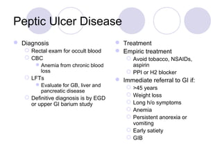 Peptic Ulcer Disease
 Diagnosis
 Rectal exam for occult blood
 CBC
Anemia from chronic blood
loss
 LFTs
Evaluate for GB, liver and
pancreatic disease
 Definitive diagnosis is by EGD
or upper GI barium study
 Treatment
 Empiric treatment
 Avoid tobacco, NSAIDs,
aspirin
 PPI or H2 blocker
 Immediate referral to GI if:
 >45 years
 Weight loss
 Long h/o symptoms
 Anemia
 Persistent anorexia or
vomiting
 Early satiety
 GIB
 