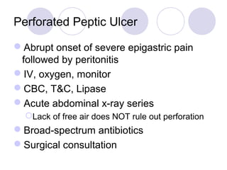 Perforated Peptic Ulcer
Abrupt onset of severe epigastric pain
followed by peritonitis
IV, oxygen, monitor
CBC, T&C, Lipase
Acute abdominal x-ray series
Lack of free air does NOT rule out perforation
Broad-spectrum antibiotics
Surgical consultation
 