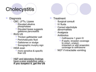 Cholecystitis
 Diagnosis
 CBC, LFTs, Lipase
Elevated alkaline
phosphatase
Elevated lipase suggests
gallstone pancreatitis
 RUQ US
Thicken gallbladder wall
Pericholecystic fluid
Gallstones or sludge
Sonographic murphy sign
 HIDA scan
more sensitive & specific
than US
 H&P and laboratory findings
have a poor predictive value –
if you suspect it, get the US
 Treatment
 Surgical consult
 IV fluids
 Correct electrolyte
abnormalities
 Analgesia
 Antibiotics
Ceftriaxone 1 gram IV
If septic, broaden coverage
to zosyn, unasyn,
imipenem or add anaerobic
coverage to ceftriaxone
 NGT if intractable vomiting
 