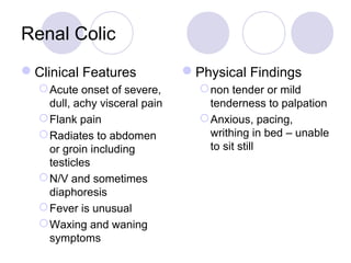 Renal Colic
Clinical Features
Acute onset of severe,
dull, achy visceral pain
Flank pain
Radiates to abdomen
or groin including
testicles
N/V and sometimes
diaphoresis
Fever is unusual
Waxing and waning
symptoms
Physical Findings
non tender or mild
tenderness to palpation
Anxious, pacing,
writhing in bed – unable
to sit still
 