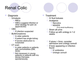 Renal Colic
 Diagnosis
 Urinalysis
RBCs
WBCs suggest infection or
other etiology for pain (ie
appendicitis)
 CBC
If infection suspected
 BUN/Creatinine
In older patients
If patient has single kidney
If severe obstruction is
suspected
 CT scan
In older patients or patients
with comorbidities (DM,
SCD)
Not necessary in young
patients or patients with h/o
stones that pass
spontaneously
 Treatment
 IV fluid boluses
 Analgesia
Narcotics
NSAIDS
• If no renal insufficiency
 Strain all urine
 Follow up with urology in 1-2
weeks
 If stone > 5mm, consider
admission and urology consult
 If toxic appearing or infection
found
IV antibiotics
Urologic consult
 