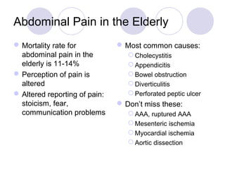 Abdominal Pain in the Elderly
Mortality rate for
abdominal pain in the
elderly is 11-14%
Perception of pain is
altered
Altered reporting of pain:
stoicism, fear,
communication problems
Most common causes:
 Cholecystitis
 Appendicitis
 Bowel obstruction
 Diverticulitis
 Perforated peptic ulcer
Don’t miss these:
 AAA, ruptured AAA
 Mesenteric ischemia
 Myocardial ischemia
 Aortic dissection
 