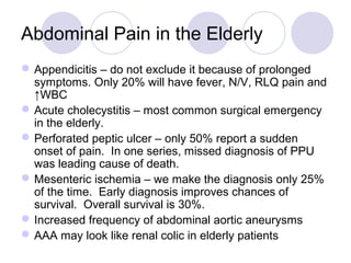 Appendicitis – do not exclude it because of prolonged
symptoms. Only 20% will have fever, N/V, RLQ pain and
↑WBC
Acute cholecystitis – most common surgical emergency
in the elderly.
Perforated peptic ulcer – only 50% report a sudden
onset of pain. In one series, missed diagnosis of PPU
was leading cause of death.
Mesenteric ischemia – we make the diagnosis only 25%
of the time. Early diagnosis improves chances of
survival. Overall survival is 30%.
Increased frequency of abdominal aortic aneurysms
AAA may look like renal colic in elderly patients
Abdominal Pain in the Elderly
 