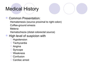 Medical History
Common Presentation:
Hematemesis (source proximal to right colon)
Coffee-ground emesis
Melena
Hematochezia (distal colorectal source)
High level of suspicion with
 Hypotension
 Tachycardia
 Angina
 Syncope
 Weakness
 Confusion
 Cardiac arrest
 