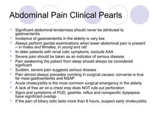 Abdominal Pain Clinical Pearls
 Significant abdominal tenderness should never be attributed to
gastroenteritis
 Incidence of gastroenteritis in the elderly is very low
 Always perform genital examinations when lower abdominal pain is present
– in males and females, in young and old
 In older patients with renal colic symptoms, exclude AAA
 Severe pain should be taken as an indicator of serious disease
 Pain awakening the patient from sleep should always be considered
signficant
 Sudden, severe pain suggests serious disease
 Pain almost always precedes vomiting in surgical causes; converse is true
for most gastroenteritis and NSAP
 Acute cholecystitis is the most common surgical emergency in the elderly
 A lack of free air on a chest xray does NOT rule out perforation
 Signs and symptoms of PUD, gastritis, reflux and nonspecific dyspepsia
have significant overlap
 If the pain of biliary colic lasts more than 6 hours, suspect early cholecystitis
 
