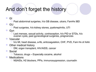 And don’t forget the history
 GI
 Past abdominal surgeries, h/o GB disease, ulcers; FamHx IBD
 GU
 Past surgeries, h/o kidney stones, pyelonephritis, UTI
 Gyn
 Last menses, sexual activity, contraception, h/o PID or STDs, h/o
ovarian cysts, past gynecological surgeries, pregnancies
 Vascular
 h/o MI, heart disease, a-fib, anticoagulation, CHF, PVD, Fam Hx of AAA
 Other medical history
 DM, organ transplant, HIV/AIDS, cancer
 Social
 Tobacco, drugs – Especially cocaine, alcohol
 Medications
 NSAIDs, H2 blockers, PPIs, immunosuppression, coumadin
 