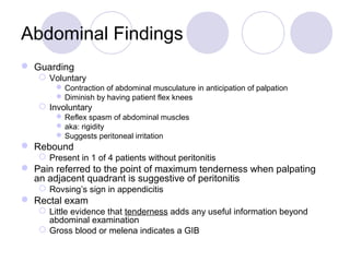 Abdominal Findings
 Guarding
 Voluntary
Contraction of abdominal musculature in anticipation of palpation
Diminish by having patient flex knees
 Involuntary
Reflex spasm of abdominal muscles
aka: rigidity
Suggests peritoneal irritation
 Rebound
 Present in 1 of 4 patients without peritonitis
 Pain referred to the point of maximum tenderness when palpating
an adjacent quadrant is suggestive of peritonitis
 Rovsing’s sign in appendicitis
 Rectal exam
 Little evidence that tenderness adds any useful information beyond
abdominal examination
 Gross blood or melena indicates a GIB
 