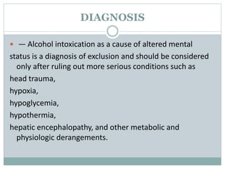 DIAGNOSIS
 — Alcohol intoxication as a cause of altered mental
status is a diagnosis of exclusion and should be considered
only after ruling out more serious conditions such as
head trauma,
hypoxia,
hypoglycemia,
hypothermia,
hepatic encephalopathy, and other metabolic and
physiologic derangements.
 
