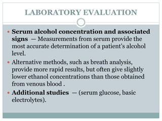 LABORATORY EVALUATION
 Serum alcohol concentration and associated
signs — Measurements from serum provide the
most accurate determination of a patient’s alcohol
level.
 Alternative methods, such as breath analysis,
provide more rapid results, but often give slightly
lower ethanol concentrations than those obtained
from venous blood .
 Additional studies — (serum glucose, basic
electrolytes).
 