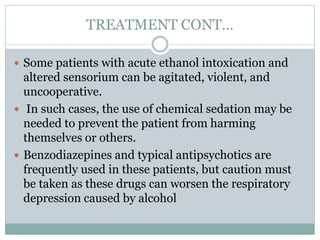 TREATMENT CONT…
 Some patients with acute ethanol intoxication and
altered sensorium can be agitated, violent, and
uncooperative.
 In such cases, the use of chemical sedation may be
needed to prevent the patient from harming
themselves or others.
 Benzodiazepines and typical antipsychotics are
frequently used in these patients, but caution must
be taken as these drugs can worsen the respiratory
depression caused by alcohol
 