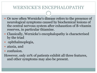 WERNICKE'S ENCEPHALOPATHY
 Or now often Wernicke's disease refers to the presence of
neurological symptoms caused by biochemical lesions of
the central nervous system after exhaustion of B-vitamin
reserves, in particular thiamine.
 Classically, Wernicke's encephalopathy is characterised
by the triad
 ophthalmoplegia,
 ataxia, and
 confusion.
However, only 10% of patients exhibit all three features,
and other symptoms may also be present.
 