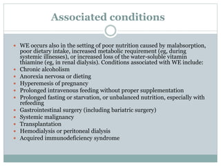 Associated conditions
 WE occurs also in the setting of poor nutrition caused by malabsorption,
poor dietary intake, increased metabolic requirement (eg, during
systemic illnesses), or increased loss of the water-soluble vitamin
thiamine (eg, in renal dialysis). Conditions associated with WE include:
 Chronic alcoholism
 Anorexia nervosa or dieting
 Hyperemesis of pregnancy
 Prolonged intravenous feeding without proper supplementation
 Prolonged fasting or starvation, or unbalanced nutrition, especially with
refeeding
 Gastrointestinal surgery (including bariatric surgery)
 Systemic malignancy
 Transplantation
 Hemodialysis or peritoneal dialysis
 Acquired immunodeficiency syndrome
 