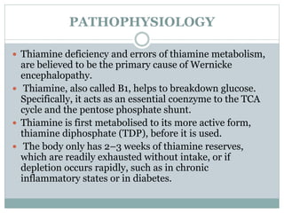 PATHOPHYSIOLOGY
 Thiamine deficiency and errors of thiamine metabolism,
are believed to be the primary cause of Wernicke
encephalopathy.
 Thiamine, also called B1, helps to breakdown glucose.
Specifically, it acts as an essential coenzyme to the TCA
cycle and the pentose phosphate shunt.
 Thiamine is first metabolised to its more active form,
thiamine diphosphate (TDP), before it is used.
 The body only has 2–3 weeks of thiamine reserves,
which are readily exhausted without intake, or if
depletion occurs rapidly, such as in chronic
inflammatory states or in diabetes.
 