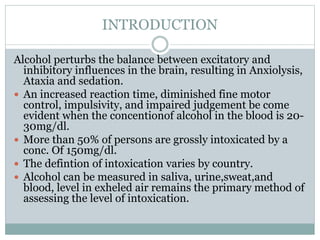 INTRODUCTION
Alcohol perturbs the balance between excitatory and
inhibitory influences in the brain, resulting in Anxiolysis,
Ataxia and sedation.
 An increased reaction time, diminished fine motor
control, impulsivity, and impaired judgement be come
evident when the concentionof alcohol in the blood is 20-
30mg/dl.
 More than 50% of persons are grossly intoxicated by a
conc. Of 150mg/dl.
 The defintion of intoxication varies by country.
 Alcohol can be measured in saliva, urine,sweat,and
blood, level in exheled air remains the primary method of
assessing the level of intoxication.
 