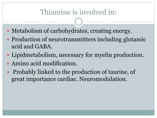 Thiamine is involved in:
 Metabolism of carbohydrates, creating energy.
 Production of neurotransmitters including glutamic
acid and GABA.
 Lipidmetabolism, necessary for myelin production.
 Amino acid modification.
 Probably linked to the production of taurine, of
great importance cardiac. Neuromodulation.
 