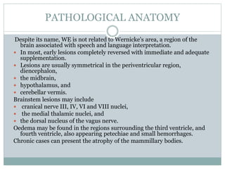 PATHOLOGICAL ANATOMY
Despite its name, WE is not related to Wernicke's area, a region of the
brain associated with speech and language interpretation.
 In most, early lesions completely reversed with immediate and adequate
supplementation.
 Lesions are usually symmetrical in the periventricular region,
diencephalon,
 the midbrain,
 hypothalamus, and
 cerebellar vermis.
Brainstem lesions may include
 cranical nerve III, IV, VI and VIII nuclei,
 the medial thalamic nuclei, and
 the dorsal nucleus of the vagus nerve.
Oedema may be found in the regions surrounding the third ventricle, and
fourth ventricle, also appearing petechiae and small hemorrhages.
Chronic cases can present the atrophy of the mammillary bodies.
 