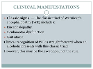 CLINICAL MANIFESTATIONS
 Classic signs — The classic triad of Wernicke's
encephalopathy (WE) includes:
 Encephalopathy
 Oculomotor dysfunction
 Gait ataxia
Clinical recognition of WE is straightforward when an
alcoholic presents with this classic triad.
However, this may be the exception, not the rule.
 