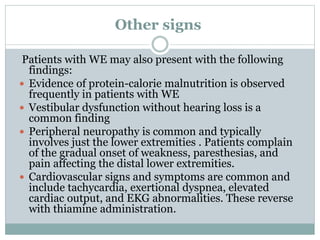 Other signs
Patients with WE may also present with the following
findings:
 Evidence of protein-calorie malnutrition is observed
frequently in patients with WE
 Vestibular dysfunction without hearing loss is a
common finding
 Peripheral neuropathy is common and typically
involves just the lower extremities . Patients complain
of the gradual onset of weakness, paresthesias, and
pain affecting the distal lower extremities.
 Cardiovascular signs and symptoms are common and
include tachycardia, exertional dyspnea, elevated
cardiac output, and EKG abnormalities. These reverse
with thiamine administration.
 