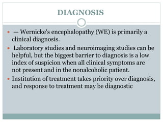 DIAGNOSIS
 — Wernicke's encephalopathy (WE) is primarily a
clinical diagnosis.
 Laboratory studies and neuroimaging studies can be
helpful, but the biggest barrier to diagnosis is a low
index of suspicion when all clinical symptoms are
not present and in the nonalcoholic patient.
 Institution of treatment takes priority over diagnosis,
and response to treatment may be diagnostic
 