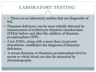 LABORATORY TESTING
 — There are no laboratory studies that are diagnostic of
WE.
 Thiamine deficiency can be most reliably detected by
measurement of erythrocyte thiamine transketolase
(ETKA) before and after the addition of thiamine
pyrophosphate (TPP).
 A low ETKA, along with a more than 25 percent
stimulation, establishes the diagnosis of thiamine
deficiency.
 A serum thiamine or thiamine pyrophosphate level in
serum or whole blood can also be measured by
chromatography.
 