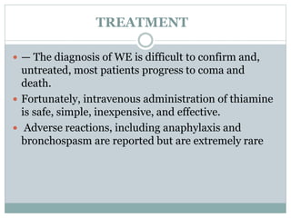 TREATMENT
 — The diagnosis of WE is difficult to confirm and,
untreated, most patients progress to coma and
death.
 Fortunately, intravenous administration of thiamine
is safe, simple, inexpensive, and effective.
 Adverse reactions, including anaphylaxis and
bronchospasm are reported but are extremely rare
 