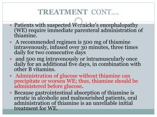 TREATMENT CONT….
 Patients with suspected Wernicke's encephalopathy
(WE) require immediate parenteral administration of
thiamine.
 A recommended regimen is 500 mg of thiamine
intravenously, infused over 30 minutes, three times
daily for two consecutive days
 and 500 mg intravenously or intramuscularly once
daily for an additional five days, in combination with
other B vitamins.
 Administration of glucose without thiamine can
precipitate or worsen WE; thus, thiamine should be
administered before glucose.
 Because gastrointestinal absorption of thiamine is
erratic in alcoholic and malnourished patients, oral
administration of thiamine is an unreliable initial
treatment for WE.
 