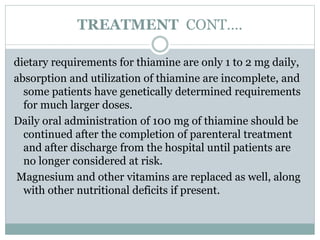 TREATMENT CONT….
dietary requirements for thiamine are only 1 to 2 mg daily,
absorption and utilization of thiamine are incomplete, and
some patients have genetically determined requirements
for much larger doses.
Daily oral administration of 100 mg of thiamine should be
continued after the completion of parenteral treatment
and after discharge from the hospital until patients are
no longer considered at risk.
Magnesium and other vitamins are replaced as well, along
with other nutritional deficits if present.
 