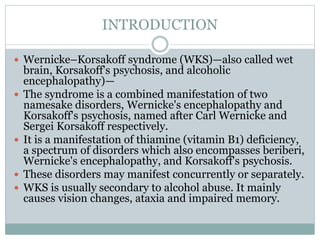 INTRODUCTION
 Wernicke–Korsakoff syndrome (WKS)—also called wet
brain, Korsakoff's psychosis, and alcoholic
encephalopathy)—
 The syndrome is a combined manifestation of two
namesake disorders, Wernicke's encephalopathy and
Korsakoff's psychosis, named after Carl Wernicke and
Sergei Korsakoff respectively.
 It is a manifestation of thiamine (vitamin B1) deficiency,
a spectrum of disorders which also encompasses beriberi,
Wernicke's encephalopathy, and Korsakoff's psychosis.
 These disorders may manifest concurrently or separately.
 WKS is usually secondary to alcohol abuse. It mainly
causes vision changes, ataxia and impaired memory.
 