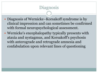 Diagnosis
 Diagnosis of Wernicke–Korsakoff syndrome is by
clinical impression and can sometimes be confirmed
with formal neuropsychological assessment.
 Wernicke's encephalopathy typically presents with
ataxia and nystagmus, and Korsakoff's psychosis
with anterograde and retrograde amnesia and
confabulation upon relevant lines of questioning
 