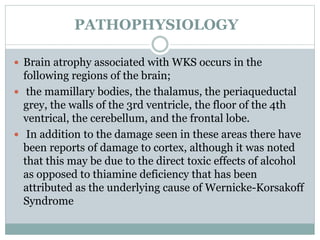 PATHOPHYSIOLOGY
 Brain atrophy associated with WKS occurs in the
following regions of the brain;
 the mamillary bodies, the thalamus, the periaqueductal
grey, the walls of the 3rd ventricle, the floor of the 4th
ventrical, the cerebellum, and the frontal lobe.
 In addition to the damage seen in these areas there have
been reports of damage to cortex, although it was noted
that this may be due to the direct toxic effects of alcohol
as opposed to thiamine deficiency that has been
attributed as the underlying cause of Wernicke-Korsakoff
Syndrome
 