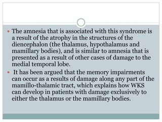 The amnesia that is associated with this syndrome is
a result of the atrophy in the structures of the
diencephalon (the thalamus, hypothalamus and
mamillary bodies), and is similar to amnesia that is
presented as a result of other cases of damage to the
medial temporal lobe.
 It has been argued that the memory impairments
can occur as a results of damage along any part of the
mamillo-thalamic tract, which explains how WKS
can develop in patients with damage exclusively to
either the thalamus or the mamillary bodies.
 