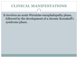 CLINICAL MANIFESTATIONS
It involves an acute Wernicke-encephalopathy phase,
followed by the development of a chronic Korsakoff's
syndrome phase.
 